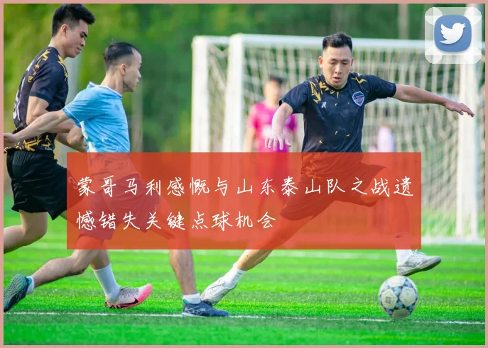 蒙哥马利感慨与山东泰山队之战遗憾错失关键点球机会