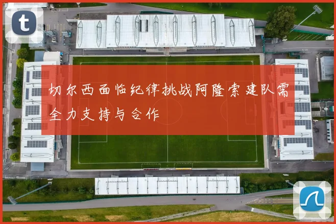 切尔西面临纪律挑战阿隆索建队需全力支持与合作
