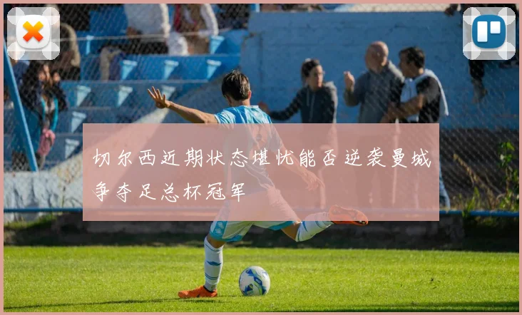 切尔西近期状态堪忧能否逆袭曼城争夺足总杯冠军
