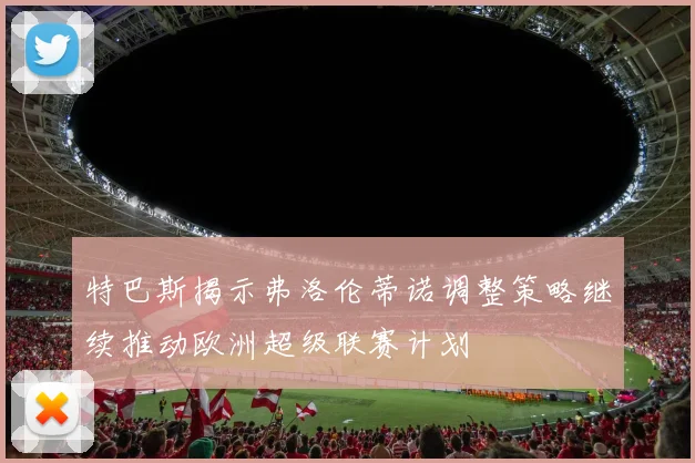 特巴斯揭示弗洛伦蒂诺调整策略继续推动欧洲超级联赛计划