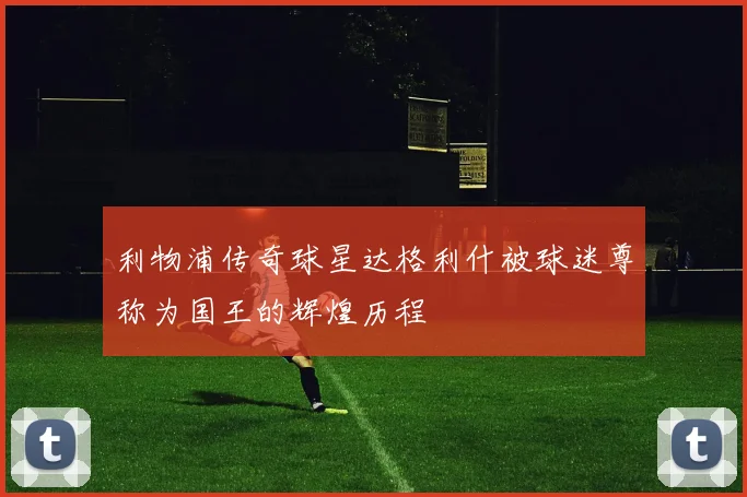 利物浦传奇球星达格利什被球迷尊称为国王的辉煌历程