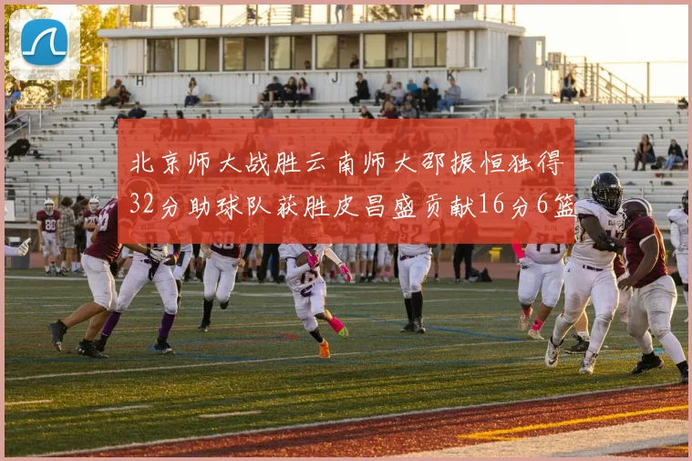 北京师大战胜云南师大邵振恒独得32分助球队获胜皮昌盛贡献16分6篮板5助攻