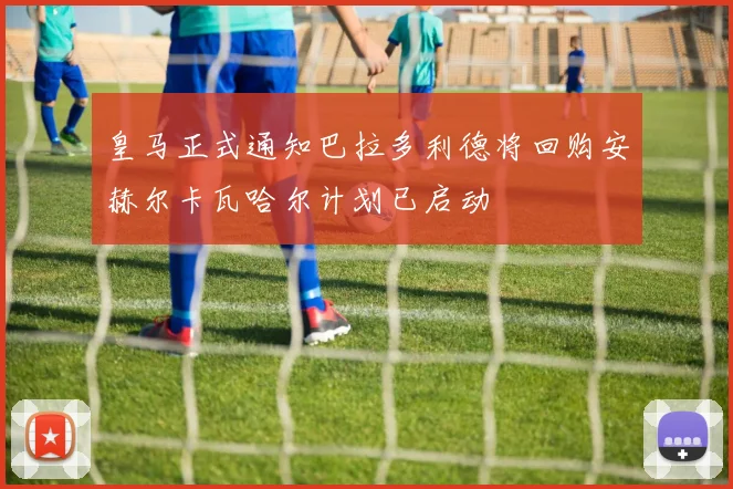 皇马正式通知巴拉多利德将回购安赫尔卡瓦哈尔计划已启动