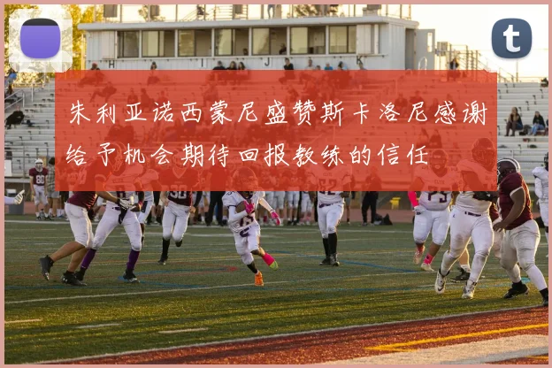 朱利亚诺西蒙尼盛赞斯卡洛尼感谢给予机会期待回报教练的信任