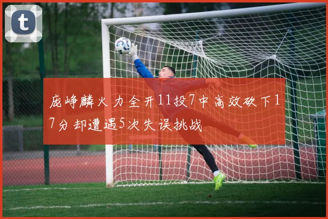 庞峥麟火力全开11投7中高效砍下17分却遭遇5次失误挑战