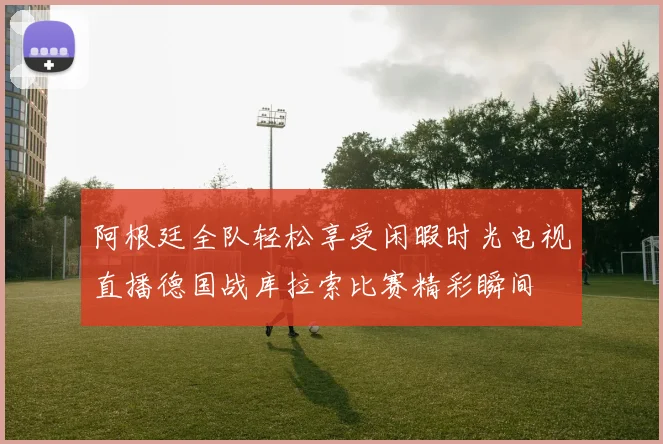 阿根廷全队轻松享受闲暇时光电视直播德国战库拉索比赛精彩瞬间